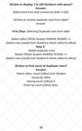 28.How to display 1 to 100 Numbers with query?
Answer:
Select level from dual connect by level <=100;
29.How to remove duplicate rows from table?
Answer:
First Step: Selecting Duplicate rows from table
Select rollno FROM Student WHERE ROWID <>
(Select max (rowid) from Student b where rollno=b.rollno);
Step 2:
Delete duplicate rows
Delete FROM Student WHERE ROWID <>
(Select max (rowid) from Student b where rollno=b.rollno);
30.How to find count of duplicate rows?
Answer:
Select rollno, count (rollno) from Student
Group by rollno
Having count (rollno)>1
Order by count (rollno) desc;
13
 