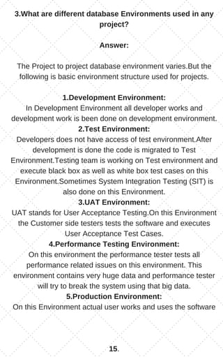 3.What are different database Environments used in any
project?
Answer:
The Project to project database environment varies.But the
following is basic environment structure used for projects.
1.Development Environment:
In Development Environment all developer works and
development work is been done on development environment.
2.Test Environment:
Developers does not have access of test environment.After
development is done the code is migrated to Test
Environment.Testing team is working on Test environment and
execute black box as well as white box test cases on this
Environment.Sometimes System Integration Testing (SIT) is
also done on this Environment.
3.UAT Environment:
UAT stands for User Acceptance Testing.On this Environment
the Customer side testers tests the software and executes
User Acceptance Test Cases.
4.Performance Testing Environment:
On this environment the performance tester tests all
performance related issues on this environment. This
environment contains very huge data and performance tester
will try to break the system using that big data.
5.Production Environment:
On this Environment actual user works and uses the software
15.
 