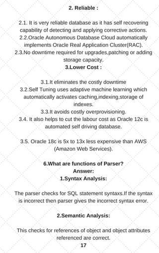 2. Reliable :
2.1. It is very reliable database as it has self recovering
capability of detecting and applying corrective actions.
2.2.Oracle Autonomous Database Cloud automatically
implements Oracle Real Application Cluster(RAC).
2.3.No downtime required for upgrades,patching or adding
storage capacity.
3.Lower Cost :
3.1.It eliminates the costly downtime
3.2.Self Tuning uses adaptive machine learning which
automatically activates caching,indexing,storage of
indexes.
3.3.It avoids costly overprovisioning.
3.4. It also helps to cut the labour cost as Oracle 12c is
automated self driving database.
3.5. Oracle 18c is 5x to 13x less expensive than AWS
(Amazon Web Services).
6.What are functions of Parser?
Answer:
1.Syntax Analysis:
The parser checks for SQL statement syntaxs.If the syntax
is incorrect then parser gives the incorrect syntax error.
2.Semantic Analysis:
This checks for references of object and object attributes
referenced are correct.
17
 