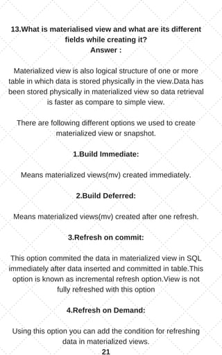 13.What is materialised view and what are its different
fields while creating it?
Answer :
Materialized view is also logical structure of one or more
table in which data is stored physically in the view.Data has
been stored physically in materialized view so data retrieval
is faster as compare to simple view.
There are following different options we used to create
materialized view or snapshot.
1.Build Immediate:
Means materialized views(mv) created immediately.
2.Build Deferred:
Means materialized views(mv) created after one refresh.
3.Refresh on commit:
This option commited the data in materialized view in SQL
immediately after data inserted and committed in table.This
option is known as incremental refresh option.View is not
fully refreshed with this option
4.Refresh on Demand:
Using this option you can add the condition for refreshing
data in materialized views.
21
 