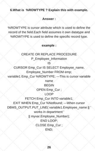 6.What is %ROWTYPE ? Explain this with example.
Answer :
%ROWTYPE is cursor attribute which is used to define the
record of the field.Each field assumes it own datatype and
%ROWTYPE is used to define the specific record type.
example :
CREATE OR REPLACE PROCEDURE
P_Employee_Information
IS
CURSOR Emp_Cur IS SELECT Employee_name,
Employee_Number FROM emp;
variable1 Emp_Cur %ROWTYPE; ---This is cursor variable
name
BEGIN
OPEN Emp_Cur ;
LOOP
FETCH Emp_Cur INTO variable1;
EXIT WHEN Emp_Cur %Notfound; ---When cursor
DBMS_OUTPUT.PUT_LINE( variable1.Employee_name || '
works in department '
|| myvar.Employee_Number);
END LOOP;
CLOSE Emp_Cur ;
END;
26
 