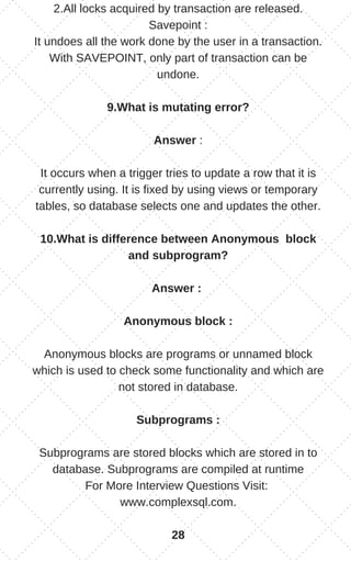 2.All locks acquired by transaction are released.
Savepoint :
It undoes all the work done by the user in a transaction.
With SAVEPOINT, only part of transaction can be
undone.
9.What is mutating error?
Answer :
It occurs when a trigger tries to update a row that it is
currently using. It is fixed by using views or temporary
tables, so database selects one and updates the other.
10.What is difference between Anonymous block
and subprogram?
Answer :
Anonymous block :
Anonymous blocks are programs or unnamed block
which is used to check some functionality and which are
not stored in database.
Subprograms :
Subprograms are stored blocks which are stored in to
database. Subprograms are compiled at runtime
For More Interview Questions Visit:
www.complexsql.com.
28
 