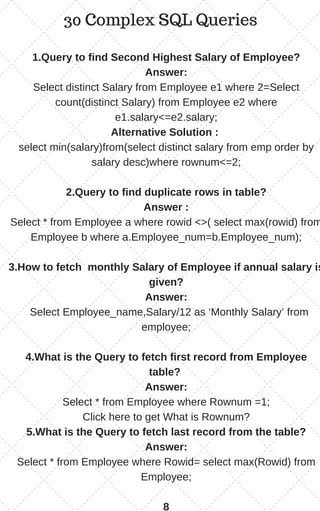 30 Complex SQL Queries
1.Query to find Second Highest Salary of Employee?
Answer:
Select distinct Salary from Employee e1 where 2=Select
count(distinct Salary) from Employee e2 where
e1.salary<=e2.salary;
Alternative Solution :
select min(salary)from(select distinct salary from emp order by
salary desc)where rownum<=2;
2.Query to find duplicate rows in table?
Answer :
Select * from Employee a where rowid <>( select max(rowid) from
Employee b where a.Employee_num=b.Employee_num);
3.How to fetch monthly Salary of Employee if annual salary is
given?
Answer:
Select Employee_name,Salary/12 as ‘Monthly Salary’ from
employee;
4.What is the Query to fetch first record from Employee
table?
Answer:
Select * from Employee where Rownum =1;
Click here to get What is Rownum?
5.What is the Query to fetch last record from the table?
Answer:
Select * from Employee where Rowid= select max(Rowid) from
Employee;
8
 
