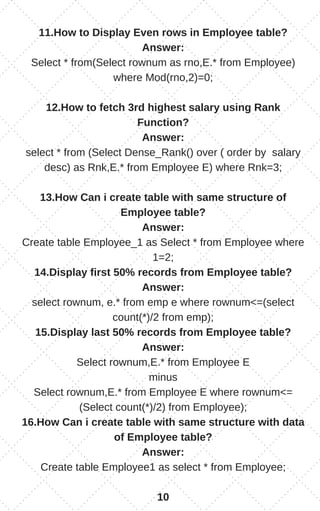 11.How to Display Even rows in Employee table?
Answer:
Select * from(Select rownum as rno,E.* from Employee)
where Mod(rno,2)=0;
12.How to fetch 3rd highest salary using Rank
Function?
Answer:
select * from (Select Dense_Rank() over ( order by salary
desc) as Rnk,E.* from Employee E) where Rnk=3;
13.How Can i create table with same structure of
Employee table?
Answer:
Create table Employee_1 as Select * from Employee where
1=2;
14.Display first 50% records from Employee table?
Answer:
select rownum, e.* from emp e where rownum<=(select
count(*)/2 from emp);
15.Display last 50% records from Employee table?
Answer:
Select rownum,E.* from Employee E
minus
Select rownum,E.* from Employee E where rownum<=
(Select count(*)/2) from Employee);
16.How Can i create table with same structure with data
of Employee table?
Answer:
Create table Employee1 as select * from Employee;
10
 