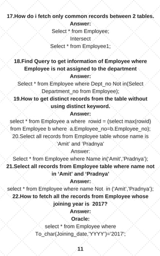 17.How do i fetch only common records between 2 tables.
Answer:
Select * from Employee;
Intersect
Select * from Employee1;
18.Find Query to get information of Employee where
Employee is not assigned to the department
Answer:
Select * from Employee where Dept_no Not in(Select
Department_no from Employee);
19.How to get distinct records from the table without
using distinct keyword.
Answer:
select * from Employee a where rowid = (select max(rowid)
from Employee b where a.Employee_no=b.Employee_no);
20.Select all records from Employee table whose name is
‘Amit’ and ‘Pradnya’
Answer:
Select * from Employee where Name in(‘Amit’,’Pradnya’);
21.Select all records from Employee table where name not
in ‘Amit’ and ‘Pradnya’
Answer:
select * from Employee where name Not in (‘Amit’,’Pradnya’);
22.How to fetch all the records from Employee whose
joining year is 2017?
Answer:
Oracle:
select * from Employee where
To_char(Joining_date,’YYYY’)=’2017′;
11
 