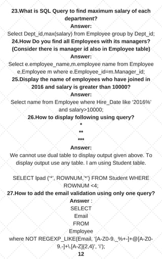23.What is SQL Query to find maximum salary of each
department?
Answer:
Select Dept_id,max(salary) from Employee group by Dept_id;
24.How Do you find all Employees with its managers?
(Consider there is manager id also in Employee table)
Answer:
Select e.employee_name,m.employee name from Employee
e,Employee m where e.Employee_id=m.Manager_id;
25.Display the name of employees who have joined in
2016 and salary is greater than 10000?
Answer:
Select name from Employee where Hire_Date like ‘2016%’
and salary>10000;
26.How to display following using query?
*
**
***
Answer:
We cannot use dual table to display output given above. To
display output use any table. I am using Student table.
SELECT lpad (‘*’, ROWNUM,’*’) FROM Student WHERE
ROWNUM <4;
27.How to add the email validation using only one query?
Answer :
SELECT
Email
FROM
Employee
where NOT REGEXP_LIKE(Email, ‘[A-Z0-9._%+-]+@[A-Z0-
9.-]+.[A-Z]{2,4}’, ‘i’);
12
 