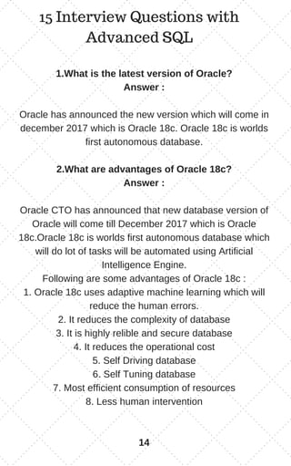 15 Interview Questions with
Advanced SQL
1.What is the latest version of Oracle?
Answer :
Oracle has announced the new version which will come in
december 2017 which is Oracle 18c. Oracle 18c is worlds
first autonomous database.
2.What are advantages of Oracle 18c?
Answer :
Oracle CTO has announced that new database version of
Oracle will come till December 2017 which is Oracle
18c.Oracle 18c is worlds first autonomous database which
will do lot of tasks will be automated using Artificial
Intelligence Engine.
Following are some advantages of Oracle 18c :
1. Oracle 18c uses adaptive machine learning which will
reduce the human errors.
2. It reduces the complexity of database
3. It is highly relible and secure database
4. It reduces the operational cost
5. Self Driving database
6. Self Tuning database
7. Most efficient consumption of resources
8. Less human intervention
14
 