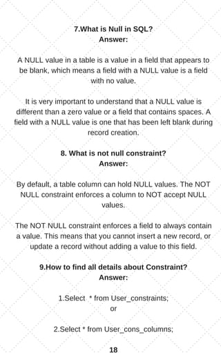 7.What is Null in SQL?
Answer:
A NULL value in a table is a value in a field that appears to
be blank, which means a field with a NULL value is a field
with no value.
It is very important to understand that a NULL value is
different than a zero value or a field that contains spaces. A
field with a NULL value is one that has been left blank during
record creation.
8. What is not null constraint?
Answer:
By default, a table column can hold NULL values. The NOT
NULL constraint enforces a column to NOT accept NULL
values.
The NOT NULL constraint enforces a field to always contain
a value. This means that you cannot insert a new record, or
update a record without adding a value to this field.
9.How to find all details about Constraint?
Answer:
1.Select * from User_constraints;
or
2.Select * from User_cons_columns;
18
 