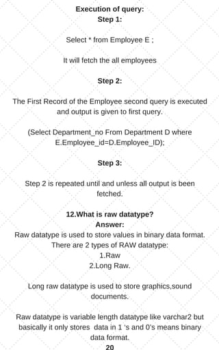 Execution of query:
Step 1:
Select * from Employee E ;
It will fetch the all employees
Step 2:
The First Record of the Employee second query is executed
and output is given to first query.
(Select Department_no From Department D where
E.Employee_id=D.Employee_ID);
Step 3:
Step 2 is repeated until and unless all output is been
fetched.
12.What is raw datatype?
Answer:
Raw datatype is used to store values in binary data format.
There are 2 types of RAW datatype:
1.Raw
2.Long Raw.
Long raw datatype is used to store graphics,sound
documents.
Raw datatype is variable length datatype like varchar2 but
basically it only stores data in 1 ‘s and 0’s means binary
data format.
 