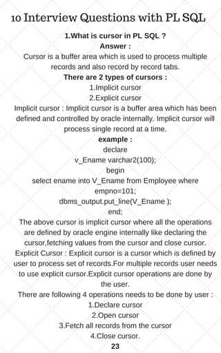 10 Interview Questions with PL SQL
1.What is cursor in PL SQL ?
Answer :
Cursor is a buffer area which is used to process multiple
records and also record by record tabs.
There are 2 types of cursors :
1.Implicit cursor
2.Explicit cursor
Implicit cursor : Implicit cursor is a buffer area which has been
defined and controlled by oracle internally. Implicit cursor will
process single record at a time.
example :
declare
v_Ename varchar2(100);
begin
select ename into V_Ename from Employee where
empno=101;
dbms_output.put_line(V_Ename );
end;
The above cursor is implicit cursor where all the operations
are defined by oracle engine internally like declaring the
cursor,fetching values from the cursor and close cursor.
Explicit Cursor : Explicit cursor is a cursor which is defined by
user to process set of records.For multiple records user needs
to use explicit cursor.Explicit cursor operations are done by
the user.
There are following 4 operations needs to be done by user :
1.Declare cursor
2.Open cursor
3.Fetch all records from the cursor
4.Close cursor.
23
 
