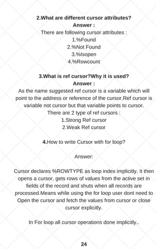 2.What are different cursor attributes?
Answer :
There are following cursor attributes :
1.%Found
2.%Not Found
3.%Isopen
4.%Rowcount
3.What is ref cursor?Why it is used?
Answer :
As the name suggested ref cursor is a variable which will
point to the address or reference of the cursor.Ref cursor is
variable not cursor but that variable points to cursor.
There are 2 type of ref cursors :
1.Strong Ref cursor
2.Weak Ref cursor
4.How to write Cursor with for loop?
Answer:
Cursor declares %ROWTYPE as loop index implicitly. It then
opens a cursor, gets rows of values from the active set in
fields of the record and shuts when all records are
processed.Means while using the for loop user dont need to
Open the cursor and fetch the values from cursor or close
cursor explicitly.
In For loop all cursor operations done implicitly..
24
 