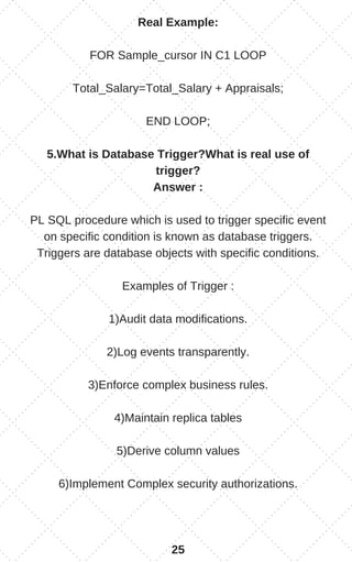 Real Example:
FOR Sample_cursor IN C1 LOOP
Total_Salary=Total_Salary + Appraisals;
END LOOP;
5.What is Database Trigger?What is real use of
trigger?
Answer :
PL SQL procedure which is used to trigger specific event
on specific condition is known as database triggers.
Triggers are database objects with specific conditions.
Examples of Trigger :
1)Audit data modifications.
2)Log events transparently.
3)Enforce complex business rules.
4)Maintain replica tables
5)Derive column values
6)Implement Complex security authorizations.
25
 