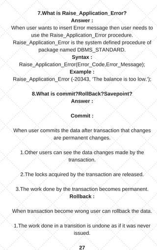 7.What is Raise_Application_Error?
Answer :
When user wants to insert Error message then user needs to
use the Raise_Application_Error procedure.
Raise_Application_Error is the system defined procedure of
package named DBMS_STANDARD.
Syntax :
Raise_Application_Error(Error_Code,Error_Message);
Example :
Raise_Application_Error (-20343, ‘The balance is too low.’);
8.What is commit?RollBack?Savepoint?
Answer :
Commit :
When user commits the data after transaction that changes
are permanent changes.
1.Other users can see the data changes made by the
transaction.
2.The locks acquired by the transaction are released.
3.The work done by the transaction becomes permanent.
Rollback :
When transaction become wrong user can rollback the data.
1.The work done in a transition is undone as if it was never
issued.
27
 