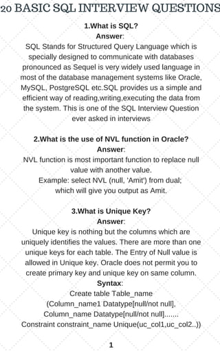 1.What is SQL?
Answer:
SQL Stands for Structured Query Language which is
specially designed to communicate with databases
pronounced as Sequel is very widely used language in
most of the database management systems like Oracle,
MySQL, PostgreSQL etc.SQL provides us a simple and
efficient way of reading,writing,executing the data from
the system. This is one of the SQL Interview Question
ever asked in interviews
2.What is the use of NVL function in Oracle?
Answer:
NVL function is most important function to replace null
value with another value.
Example: select NVL (null, 'Amit') from dual;
which will give you output as Amit.
3.What is Unique Key?
Answer:
Unique key is nothing but the columns which are
uniquely identifies the values. There are more than one
unique keys for each table. The Entry of Null value is
allowed in Unique key. Oracle does not permit you to
create primary key and unique key on same column.
Syntax:
Create table Table_name
(Column_name1 Datatype[null/not null],
Column_name Datatype[null/not null].......
Constraint constraint_name Unique(uc_col1,uc_col2..))
1
20 BASIC SQL INTERVIEW QUESTIONS
 