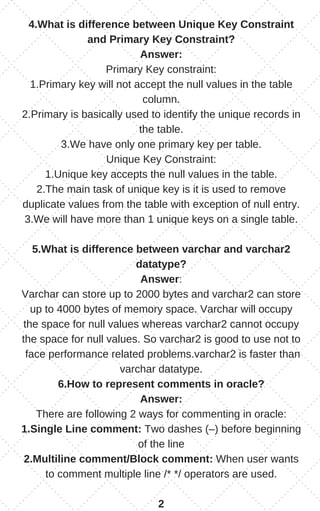 4.What is difference between Unique Key Constraint
and Primary Key Constraint?
Answer:
Primary Key constraint:
1.Primary key will not accept the null values in the table
column.
2.Primary is basically used to identify the unique records in
the table.
3.We have only one primary key per table.
Unique Key Constraint:
1.Unique key accepts the null values in the table.
2.The main task of unique key is it is used to remove
duplicate values from the table with exception of null entry.
3.We will have more than 1 unique keys on a single table.
5.What is difference between varchar and varchar2
datatype?
Answer:
Varchar can store up to 2000 bytes and varchar2 can store
up to 4000 bytes of memory space. Varchar will occupy
the space for null values whereas varchar2 cannot occupy
the space for null values. So varchar2 is good to use not to
face performance related problems.varchar2 is faster than
varchar datatype.
6.How to represent comments in oracle?
Answer:
There are following 2 ways for commenting in oracle:
1.Single Line comment: Two dashes (–) before beginning
of the line
2.Multiline comment/Block comment: When user wants
to comment multiple line /* */ operators are used.
2
 