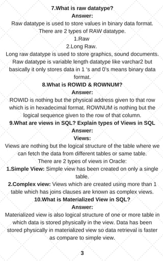 7.What is raw datatype?
Answer:
Raw datatype is used to store values in binary data format.
There are 2 types of RAW datatype.
1.Raw
2.Long Raw.
Long raw datatype is used to store graphics, sound documents.
Raw datatype is variable length datatype like varchar2 but
basically it only stores data in 1 ‘s and 0’s means binary data
format.
8.What is ROWID & ROWNUM?
Answer:
ROWID is nothing but the physical address given to that row
which is in hexadecimal format. ROWNUM is nothing but the
logical sequence given to the row of that column.
9.What are views in SQL? Explain types of Views in SQL
Answer:
Views:
Views are nothing but the logical structure of the table where we
can fetch the data from different tables or same table.
There are 2 types of views in Oracle:
1.Simple View: Simple view has been created on only a single
table.
2.Complex view: Views which are created using more than 1
table which has joins clauses are known as complex views.
10.What is Materialized View in SQL?
Answer:
Materialized view is also logical structure of one or more table in
which data is stored physically in the view. Data has been
stored physically in materialized view so data retrieval is faster
as compare to simple view.
3
 