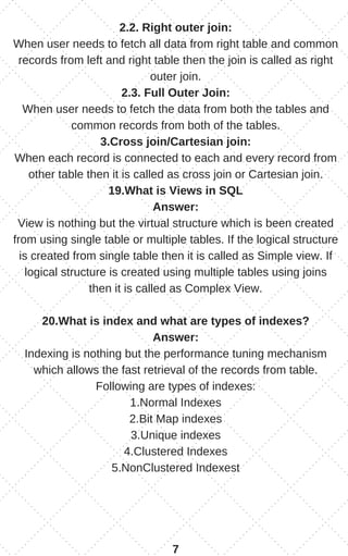 2.2. Right outer join:
When user needs to fetch all data from right table and common
records from left and right table then the join is called as right
outer join.
2.3. Full Outer Join:
When user needs to fetch the data from both the tables and
common records from both of the tables.
3.Cross join/Cartesian join:
When each record is connected to each and every record from
other table then it is called as cross join or Cartesian join.
19.What is Views in SQL
Answer:
View is nothing but the virtual structure which is been created
from using single table or multiple tables. If the logical structure
is created from single table then it is called as Simple view. If
logical structure is created using multiple tables using joins
then it is called as Complex View.
20.What is index and what are types of indexes?
Answer:
Indexing is nothing but the performance tuning mechanism
which allows the fast retrieval of the records from table.
Following are types of indexes:
1.Normal Indexes
2.Bit Map indexes
3.Unique indexes
4.Clustered Indexes
5.NonClustered Indexest
7
 