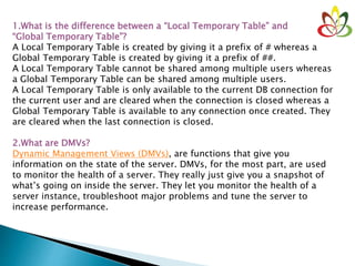 1.What is the difference between a “Local Temporary Table” and
“Global Temporary Table”?
A Local Temporary Table is created by giving it a prefix of # whereas a
Global Temporary Table is created by giving it a prefix of ##.
A Local Temporary Table cannot be shared among multiple users whereas
a Global Temporary Table can be shared among multiple users.
A Local Temporary Table is only available to the current DB connection for
the current user and are cleared when the connection is closed whereas a
Global Temporary Table is available to any connection once created. They
are cleared when the last connection is closed.
2.What are DMVs?
Dynamic Management Views (DMVs), are functions that give you
information on the state of the server. DMVs, for the most part, are used
to monitor the health of a server. They really just give you a snapshot of
what’s going on inside the server. They let you monitor the health of a
server instance, troubleshoot major problems and tune the server to
increase performance.
 