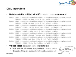 www.spiraltrain.nl
DML Insert Into
• Database table is filled with SQL INSERT INTO statements :
INSERT INTO inventory(StockNumber,Descrip,OnHandQuan,PackQty,PackCost)
VALUES (51002,'AA Dry Cells 4 Pack',173,12,9.00);
INSERT INTO inventory(StockNumber,Descrip,OnHandQuan,PackQty,PackCost)
VALUES (51004,'AA Dry Cells 8 Pack',5,12,16.80);
INSERT INTO inventory(StockNumber,Descrip,OnHandQuan,PackQty,PackCost)
VALUES (43512,'10W-30 Motor Oil, Quart',36,12,18.20);
INSERT INTO inventory(StockNumber,Descrip,OnHandQuan,PackQty,PackCost)
VALUES (51013,'D Dry Cells 8 Pack',19,12,90.20);
INSERT INTO inventory(StockNumber,Descrip,OnHandQuan,PackQty,PackCost)
VALUES (23155,'Shovel Pointed Long Handle',1500,1,9.82);
INSERT INTO inventory(StockNumber,Descrip,OnHandQuan,PackQty,PackCost)
VALUES (51001,'AAA Dry Cells 4 Pack ',92,12,9.00);
INSERT INTO inventory(StockNumber,Descrip,OnHandQuan,PackQty,PackCost)
VALUES (43111,'White Gas Gallon Can',14,4,14.75);
• Values listed in INSERT INTO statement :
• Must be in the same order as appearing in CREATE TABLE
• Character strings are surrounded with quotes, number not
12SQL Intro
Demo03
DML Insert Values
 