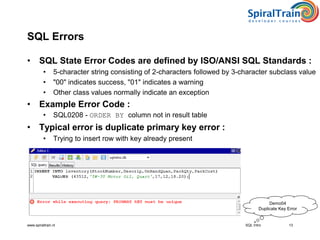 www.spiraltrain.nl
SQL Errors
• SQL State Error Codes are defined by ISO/ANSI SQL Standards :
• 5-character string consisting of 2-characters followed by 3-character subclass value
• "00" indicates success, "01" indicates a warning
• Other class values normally indicate an exception
• Example Error Code :
• SQL0208 - ORDER BY column not in result table
• Typical error is duplicate primary key error :
• Trying to insert row with key already present
13SQL Intro
Demo04
Duplicate Key Error
 