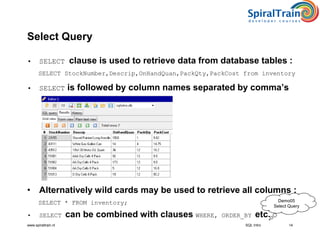 www.spiraltrain.nl
Select Query
• SELECT clause is used to retrieve data from database tables :
SELECT StockNumber,Descrip,OnHandQuan,PackQty,PackCost from inventory
• SELECT is followed by column names separated by comma’s
• Alternatively wild cards may be used to retrieve all columns :
SELECT * FROM inventory;
• SELECT can be combined with clauses WHERE, ORDER_BY etc.
14SQL Intro
Demo05
Select Query
 