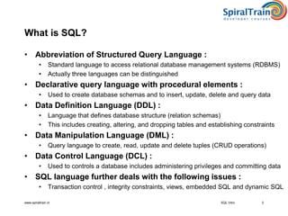 www.spiraltrain.nl
What is SQL?
• Abbreviation of Structured Query Language :
• Standard language to access relational database management systems (RDBMS)
• Actually three languages can be distinguished
• Declarative query language with procedural elements :
• Used to create database schemas and to insert, update, delete and query data
• Data Definition Language (DDL) :
• Language that defines database structure (relation schemas)
• This includes creating, altering, and dropping tables and establishing constraints
• Data Manipulation Language (DML) :
• Query language to create, read, update and delete tuples (CRUD operations)
• Data Control Language (DCL) :
• Used to controls a database includes administering privileges and committing data
• SQL language further deals with the following issues :
• Transaction control , integrity constraints, views, embedded SQL and dynamic SQL
3SQL Intro
 