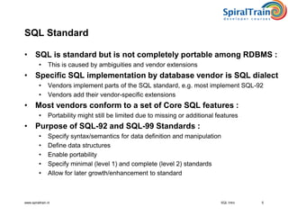 www.spiraltrain.nl
SQL Standard
• SQL is standard but is not completely portable among RDBMS :
• This is caused by ambiguities and vendor extensions
• Specific SQL implementation by database vendor is SQL dialect
• Vendors implement parts of the SQL standard, e.g. most implement SQL-92
• Vendors add their vendor-specific extensions
• Most vendors conform to a set of Core SQL features :
• Portability might still be limited due to missing or additional features
• Purpose of SQL-92 and SQL-99 Standards :
• Specify syntax/semantics for data definition and manipulation
• Define data structures
• Enable portability
• Specify minimal (level 1) and complete (level 2) standards
• Allow for later growth/enhancement to standard
5SQL Intro
 