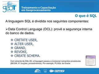 O que é SQL
A linguagem SQL é dividida nos seguintes componentes:

Data Control Language (DCL): provê a segurança interna
do banco de dados.

      CRETATE USER,
      ALTER USER,
      GRAND,
      REVOKE,
      CREATE SCHEMA.
   Com advento da SQL-99, a linguagem passou a incorporar comandos procedurais
   (BEGIN, IF, funções, procedimentos). Por exemplo, PL/SQL da Oracle.
 