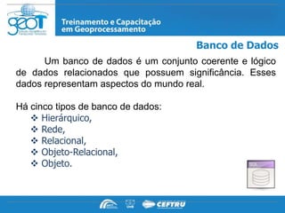 Banco de Dados
      Um banco de dados é um conjunto coerente e lógico
de dados relacionados que possuem significância. Esses
dados representam aspectos do mundo real.

Há cinco tipos de banco de dados:
    Hierárquico,
    Rede,
    Relacional,
    Objeto-Relacional,
    Objeto.
 