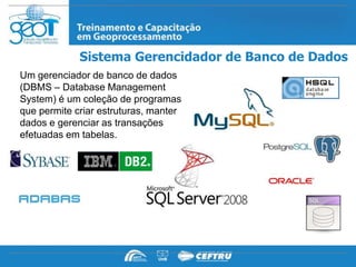 Sistema Gerencidador de Banco de Dados
Um gerenciador de banco de dados
(DBMS – Database Management
System) é um coleção de programas
que permite criar estruturas, manter
dados e gerenciar as transações
efetuadas em tabelas.
 