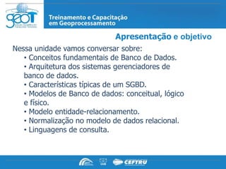 Apresentação e objetivo
Nessa unidade vamos conversar sobre:
   • Conceitos fundamentais de Banco de Dados.
   • Arquitetura dos sistemas gerenciadores de
   banco de dados.
   • Características típicas de um SGBD.
   • Modelos de Banco de dados: conceitual, lógico
   e físico.
   • Modelo entidade-relacionamento.
   • Normalização no modelo de dados relacional.
   • Linguagens de consulta.
 