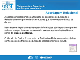Abordagem Relacional
A abordagem relacional é a utilização de conceitos de Entidade e
Relacionamentos para criar as estruturas que irão compor o banco de
dados.

Nessa fase é importante saber quais informações são importantes para o
sistema e o que deve ser armazenado. A essa representação dá-se o
nome de Modelo de Dados.

O Modelo de Dados é composto de Entidade e Relacionamentos, daí ser
conhecido como Modelo de Entidade x Relacionamento (MER).
 