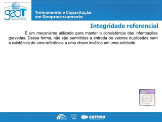 Integridade referencial
         É um mecanismo utilizado para manter a consistência das informações
gravadas. Dessa forma, não são permitidas a entrada de valores duplicados nem
a existência de uma referência a uma chave inválida em uma entidade.
 