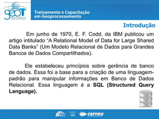 Introdução
        Em junho de 1970, E. F. Codd, da IBM publicou um
artigo intitulado “A Relational Model of Data for Large Shared
Data Banks” (Um Modelo Relacional de Dados para Grandes
Bancos de Dados Compartilhados).

      Ele estabeleceu princípios sobre gerência de banco
de dados. Essa foi a base para a criação de uma linguagem-
padrão para manipular informações em Banco de Dados
Relacional. Essa linguagem é a SQL (Structured Query
Language).
 