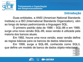 Introdução
        Duas entidades, a ANSI (American National Standards
Institute) e a ISO (International Standards Organization), vêm
ao longo do tempo padronizando a linguagem SQL.
        O primeiro padrão data de 1986 – SQL-86 e em 1989,
surge uma nova versão SQL-89, essa versão é utilizada pela
maioria dos bancos atuais.
        Em 1992, houve uma nova versão, esse versão define
as regras básicas para os bancos de dados relacionais.
        Em 1999, surge a SQL-99, conhecida como SQL3,
que define um modelo de banco de dados objeto-relacional.
 