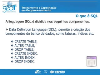 O que é SQL
A linguagem SQL é dividida nos seguintes componentes:

 Data Definition Language (DDL): permite a criação dos
componentes do banco de dados, como tabelas, índices etc.

      CREATE TABLE,
      ALTER TABLE,
      DROP TABLE,
      CREATE INDEX,
      ALTER INDEX,
      DROP INDEX.
 