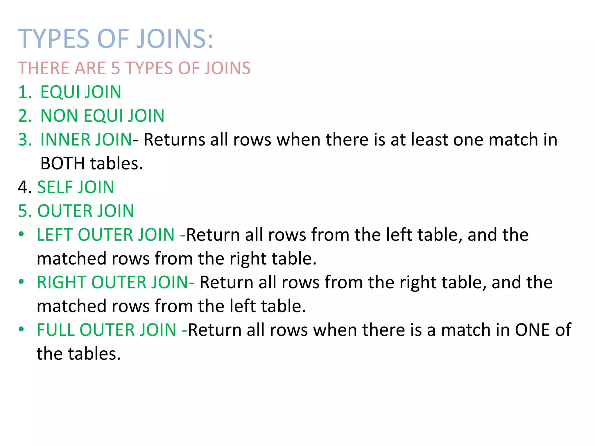 TYPES OF JOINS: 
THERE ARE 5 TYPES OF JOINS 
1. EQUI JOIN 
2. NON EQUI JOIN 
3. INNER JOIN- Returns all rows when there is at least one match in 
BOTH tables. 
4. SELF JOIN 
5. OUTER JOIN 
• LEFT OUTER JOIN -Return all rows from the left table, and the 
matched rows from the right table. 
• RIGHT OUTER JOIN- Return all rows from the right table, and the 
matched rows from the left table. 
• FULL OUTER JOIN -Return all rows when there is a match in ONE of 
the tables. 
 