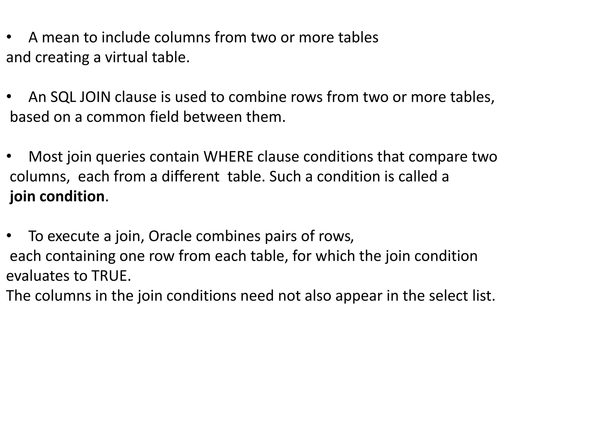 • A mean to include columns from two or more tables 
and creating a virtual table. 
• An SQL JOIN clause is used to combine rows from two or more tables, 
based on a common field between them. 
• Most join queries contain WHERE clause conditions that compare two 
columns, each from a different table. Such a condition is called a 
join condition. 
• To execute a join, Oracle combines pairs of rows, 
each containing one row from each table, for which the join condition 
evaluates to TRUE. 
The columns in the join conditions need not also appear in the select list. 
 