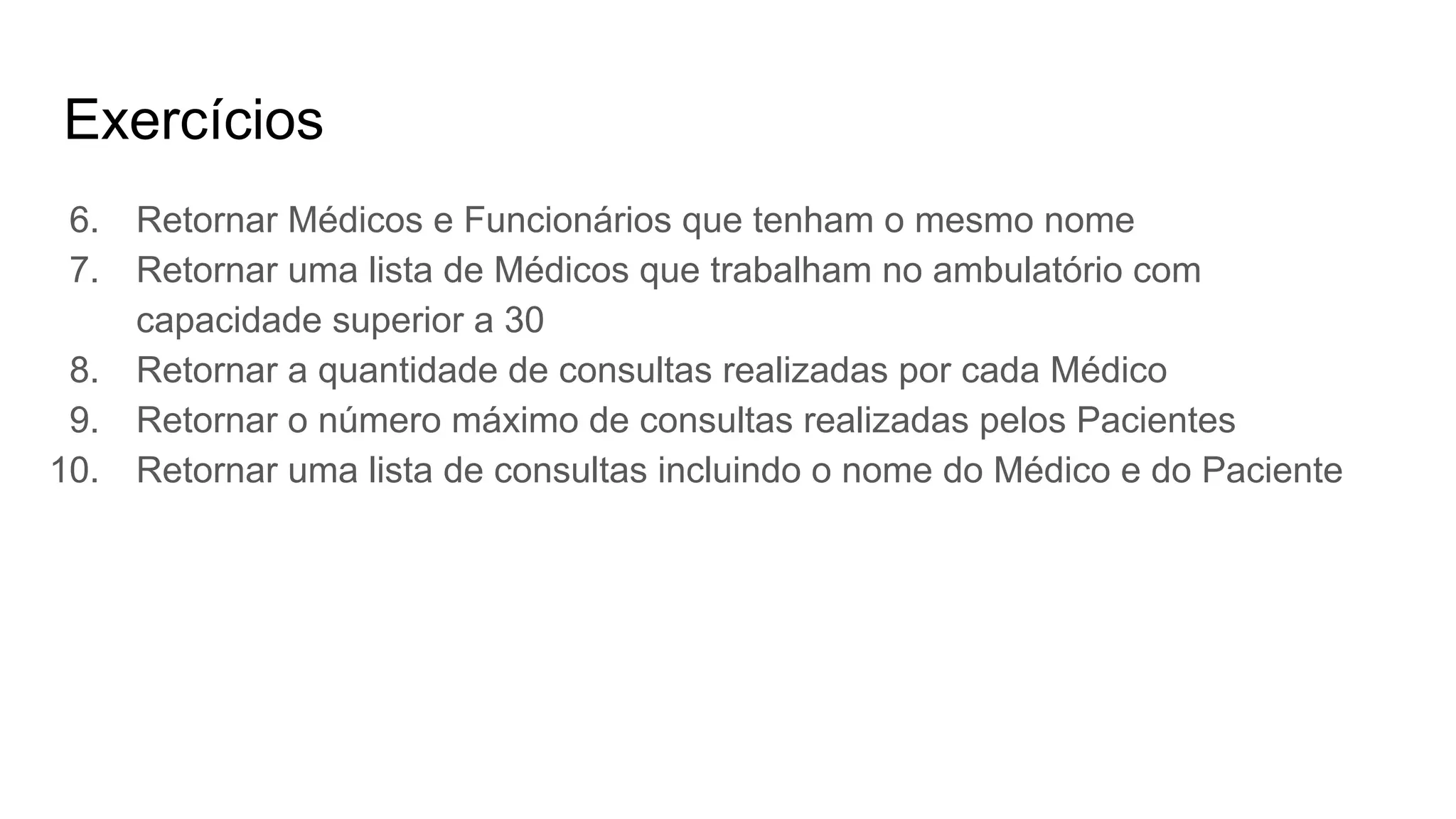 Exercícios
6. Retornar Médicos e Funcionários que tenham o mesmo nome
7. Retornar uma lista de Médicos que trabalham no ambulatório com
capacidade superior a 30
8. Retornar a quantidade de consultas realizadas por cada Médico
9. Retornar o número máximo de consultas realizadas pelos Pacientes
10. Retornar uma lista de consultas incluindo o nome do Médico e do Paciente
 
