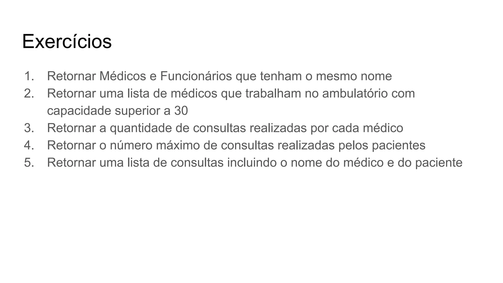 Exercícios
1. Retornar Médicos e Funcionários que tenham o mesmo nome
2. Retornar uma lista de médicos que trabalham no ambulatório com
capacidade superior a 30
3. Retornar a quantidade de consultas realizadas por cada médico
4. Retornar o número máximo de consultas realizadas pelos pacientes
5. Retornar uma lista de consultas incluindo o nome do médico e do paciente
 