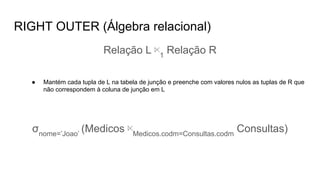 RIGHT OUTER (Álgebra relacional)
Relação L ⋉1
Relação R
● Mantém cada tupla de L na tabela de junção e preenche com valores nulos as tuplas de R que
não correspondem à coluna de junção em L
σnome=’Joao’
(Medicos ⋉Medicos.codm=Consultas.codm
Consultas)
 