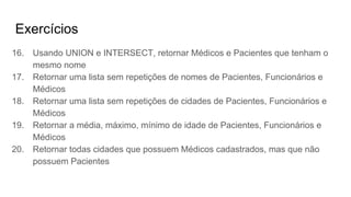 Exercícios
16. Usando UNION e INTERSECT, retornar Médicos e Pacientes que tenham o
mesmo nome
17. Retornar uma lista sem repetições de nomes de Pacientes, Funcionários e
Médicos
18. Retornar uma lista sem repetições de cidades de Pacientes, Funcionários e
Médicos
19. Retornar a média, máximo, mínimo de idade de Pacientes, Funcionários e
Médicos
20. Retornar todas cidades que possuem Médicos cadastrados, mas que não
possuem Pacientes
 