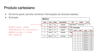 Produto cartesiano
● De forma geral, permite combinar informações de diversas tabelas.
● Exemplo:
SELECT nome, idade
FROM Medicos M, Consultas C
WHERE M.codm = C.codm
AND idade=40
 