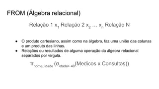 FROM (Álgebra relacional)
Relação 1 x1
Relação 2 x2
… xn
Relação N
● O produto cartesiano, assim como na álgebra, faz uma união das colunas
e um produto das linhas.
● Relações ou resultados de alguma operação da álgebra relacional
separados por vírgula.
πnome, idade
(σidade> 40
(Medicos x Consultas))
 