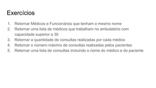 Exercícios
1. Retornar Médicos e Funcionários que tenham o mesmo nome
2. Retornar uma lista de médicos que trabalham no ambulatório com
capacidade superior a 30
3. Retornar a quantidade de consultas realizadas por cada médico
4. Retornar o número máximo de consultas realizadas pelos pacientes
5. Retornar uma lista de consultas incluindo o nome do médico e do paciente
 