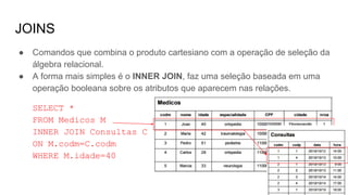 JOINS
● Comandos que combina o produto cartesiano com a operação de seleção da
álgebra relacional.
● A forma mais simples é o INNER JOIN, faz uma seleção baseada em uma
operação booleana sobre os atributos que aparecem nas relações.
SELECT *
FROM Medicos M
INNER JOIN Consultas C
ON M.codm=C.codm
WHERE M.idade=40
 