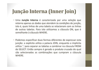 Junção Interna (Inner Join)
• Uma Junção Interna é caracterizada por uma seleção que
  retorna apenas os dados que atendem às condições de junção,
  isto é, quais linhas de uma tabela se relacionam com as linhas
  de outras tabelas. Para isto utilizamos a cláusula ON, que é
  semelhante à cláusula WHERE.

• Podemos especificar duas formas diferentes de expressar esta
  junção: a explícita utiliza a palavra JOIN, enquanto a implícita
  utiliza ',' para separar as tabelas a combinar na cláusula FROM
  do SELECT. Então sempre é gerado o produto cruzado do qual
  são selecionadas as combinações que cumpram a cláusula
  WHERE.
 