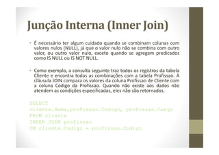 Junção Interna (Inner Join)
• É necessário ter algum cuidado quando se combinam colunas com
  valores nulos (NULL), já que o valor nulo não se combina com outro
  valor, ou outro valor nulo, exceto quando se agregam predicados
  como IS NULL ou IS NOT NULL.

• Como exemplo, a consulta seguinte traz todos os registros da tabela
  Cliente e encontra todas as combinações com a tabela Profissao. A
  cláusula JOIN compara os valores da coluna Profissao de Cliente com
  a coluna Codigo da Profissao. Quando não existe aos dados não
  atendem as condições especificadas, eles não são retornados.

SELECT
cliente.Nome,profissao.Codigo, profissao.Cargo
FROM cliente
INNER JOIN profissao
ON cliente.Codigo = profissao.Codigo
 