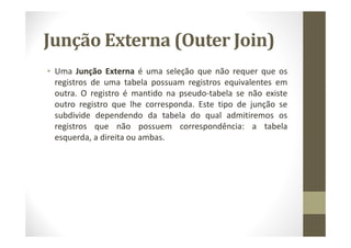 Junção Externa (Outer Join)
• Uma Junção Externa é uma seleção que não requer que os
  registros de uma tabela possuam registros equivalentes em
  outra. O registro é mantido na pseudo-tabela se não existe
  outro registro que lhe corresponda. Este tipo de junção se
  subdivide dependendo da tabela do qual admitiremos os
  registros que não possuem correspondência: a tabela
  esquerda, a direita ou ambas.
 
