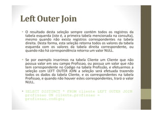 Left Outer Join
• O resultado desta seleção sempre contém todos os registros da
  tabela esquerda (isto é, a primeira tabela mencionada na consulta),
  mesmo quando não exista registros correspondentes na tabela
  direita. Desta forma, esta seleção retorna todos os valores da tabela
  esquerda com os valores da tabela direita correspondente, ou
  quando não há correspondência retorna um valor NULL.

• Se por exemplo inserimos na tabela Cliente um Cliente que não
  possua valor em seu campo Profissao, ou possua um valor que não
  tem correspondente no Codigo na tabela Profissão, e efetuarmos a
  seleção com LEFT OUTER JOIN a seleção será efetuada trazendo
  todos os dados da tabela Cliente, e os correspondentes na tabela
  Profissao, e quando não houver estes correspondentes, trará o valor
  NULL.

• SELECT DISTINCT * FROM cliente LEFT OUTER JOIN
  profissao ON cliente.profissao =
  profissao.codigo;
 